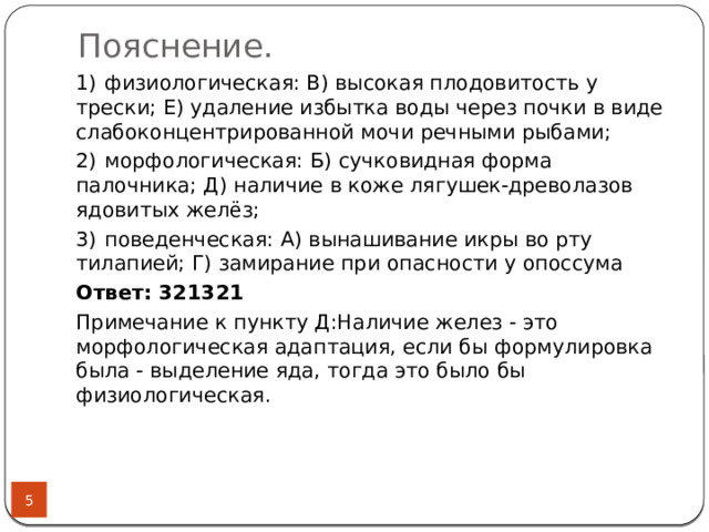 Пояснение.   1)  физиологическая: В) высокая плодовитость у трески; Е) удаление избытка воды через почки в виде слабоконцентрированной мочи речными рыбами; 2)  морфологическая: Б) сучковидная форма палочника; Д) наличие в коже лягушек-древолазов ядовитых желёз;  3)  поведенческая: А) вынашивание икры во рту тилапией; Г) замирание при опасности у опоссума Ответ: 321321  Примечание к пункту Д:Наличие желез - это морфологическая адаптация, если бы формулировка была - выделение яда, тогда это было бы физиологическая.  