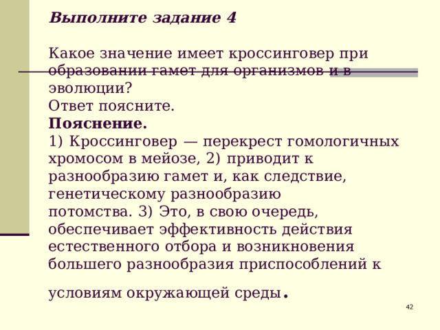              Выполните задание 4   Какое значение имеет кроссинговер при образовании гамет для организмов и в эволюции?  Ответ поясните.  Пояснение.  1)  Кроссинговер  — перекрест гомологичных хромосом в мейозе, 2)  приводит к разнообразию гамет и, как следствие, генетическому разнообразию потомства. 3)  Это, в свою очередь, обеспечивает эффективность действия естественного отбора и возникновения большего разнообразия приспособлений к условиям окружающей среды .  