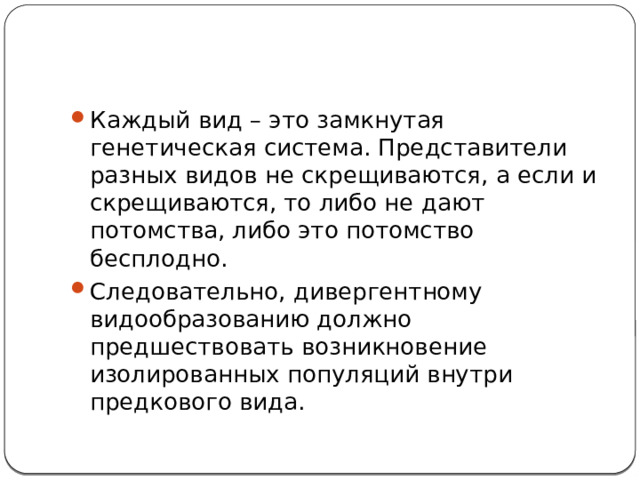 Каждый вид – это замкнутая генетическая система. Представители разных видов не скрещиваются, а если и скрещиваются, то либо не дают потомства, либо это потомство бесплодно. Следовательно, дивергентному видообразованию должно предшествовать возникновение изолированных популяций внутри предкового вида. 
