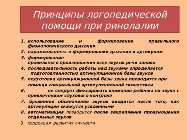 Принципы логопедической помощи при ринолалии использование и формирование правильного физиологического   дыхания параллельность   в формировании   дыхания   и   артикулем   формирование правильного   произношения   всех   звуков   речи   заново последовательность работы над звуками определяется  подготовленностью артикуляционной базы звуков подготовка   артикуляционной   базы   звука   проводится   при    помощи специальной   артикуляционной   гимнастики 6. не   следует   фиксировать   внимание   ребенка   на   звуке   с привлечением   слухового   контроля   7. буквенное обозначение звуков вводится после того, как артикуляции окажутся усвоенными 8. автоматизация  проводится  после закрепления произношения отдельных звуков 9. коррекция развития личности 