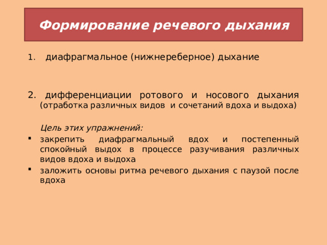 Формирование речевого дыхания  диафрагмальное (нижнереберное) дыхание 2. дифференциации ротового и носового дыхания (отработка различных видов и сочетаний вдоха и выдоха)  Цель этих упражнений: закрепить диафрагмальный вдох и постепенный спокойный выдох в процессе разучивания различных видов вдоха и выдоха заложить основы ритма речевого дыхания с паузой после вдоха 