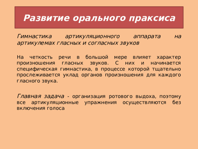 Развитие орального праксиса Гимнастика артикуляционного аппарата на артикулемах гласных и согласных звуков На четкость речи в большой мере влияет характер произношения гласных звуков. С них и начинается специфическая гимнастика, в процессе которой тщательно прослеживается уклад органов произношения для каждого гласного звука.  Главная задача - организация ротового выдоха, поэтому все артикуляционные упражнения осуществляются без включения голоса 