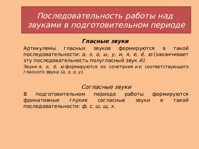 Последовательность   работы   над    звуками   в   подготовительном периоде Гласные звуки Артикулемы гласных звуков формируются в такой последовательности:  а, э, о, ы, у, и, я, е, ё, ю  (заканчивает эту последовательность полугласный звук  й). Звуки  я, е, ё, ю  формируются из сочетания  и  и соответствующего гласного звука  (а,   э, о, у).   Согласные звуки В подготовительном периоде работы формируются фрикативные глухие согласные звуки в такой последовательности:  ф, с, ш, щ, х. 