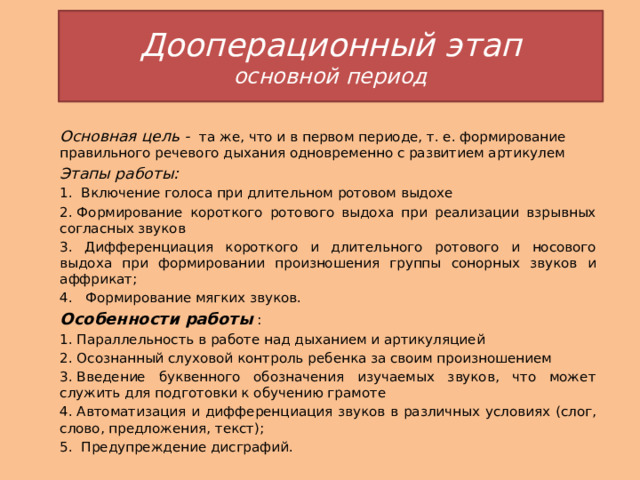 Дооперационный этап  основной период Основная цель - та же, что и в первом периоде, т. е. формирование правильного речевого дыхания одновременно с развитием артикулем Этапы работы: 1. Включение голоса при длительном ротовом выдохе 2. Формирование короткого ротового выдоха при реализации взрывных согласных звуков 3. Дифференциация короткого и длительного ротового и носового выдоха при формировании произношения группы сонорных звуков и аффрикат; 4.   Формирование мягких звуков. Особенности работы : 1. Параллельность в работе над дыханием и артикуляцией 2. Осознанный слуховой контроль ребенка за своим произношением 3. Введение буквенного обозначения изучаемых звуков, что может служить для подготовки к обучению грамоте 4. Автоматизация и дифференциация звуков в различных условиях (слог, слово, предложения, текст); 5.  Предупреждение дисграфий. 