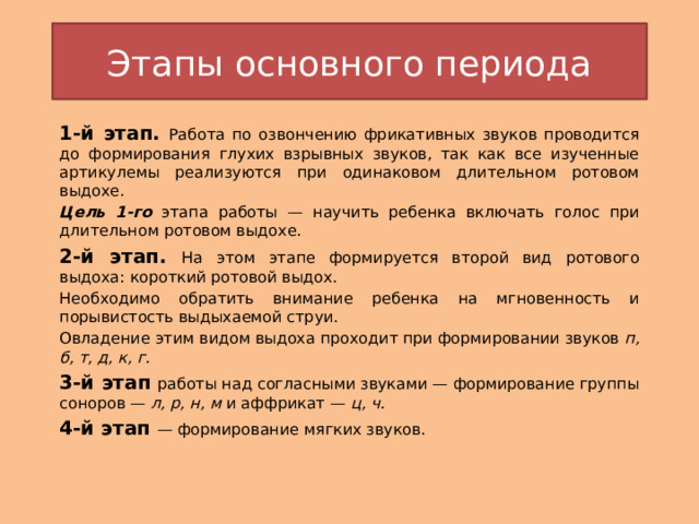 Этапы основного периода 1-й этап.  Работа по озвончению фрикативных звуков проводится до формирования глухих взрывных звуков, так как все изученные артикулемы реализуются при одинаковом длительном ротовом выдохе. Цель 1-го этапа работы — научить ребенка включать голос при длительном ротовом выдохе. 2-й этап.  На этом этапе формируется второй вид ротового выдоха: короткий ротовой выдох. Необходимо обратить внимание ребенка на мгновенность и порывистость выдыхаемой струи. Овладение этим видом выдоха проходит при формировании звуков  п, б, т, д, к, г.  3-й этап  работы над согласными звуками — формирование группы соноров —  л, р, н, м  и аффрикат —  ц, ч. 4-й этап  — формирование мягких звуков. 