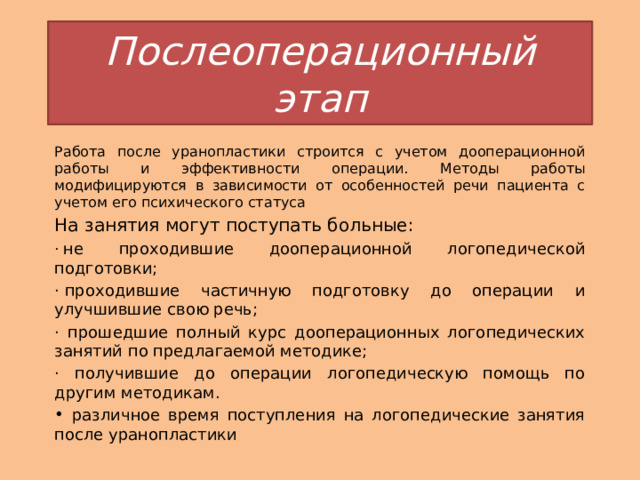 Послеоперационный этап Работа после уранопластики строится с учетом дооперационной работы и эффективности операции. Методы работы модифицируются в зависимости от особенностей речи пациента с учетом его психического статуса На занятия могут поступать больные: ·  не проходившие дооперационной логопедической подготовки; · проходившие частичную подготовку до операции и улучшившие свою речь; · прошедшие полный курс дооперационных логопедических занятий по предлагаемой методике; · получившие до операции логопедическую помощь по другим методикам.  различное время поступления на логопедические занятия после уранопластики 