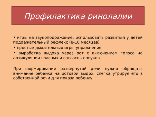 Профилактика ринолалии  игры на звукоподражание: использовать развитый у детей подражательный рефлекс (8-10 месяцев)  простые дыхательных игры-упражнения  выработка выдоха через рот с включением голоса на артикуляции гласных и согласных звуков При формировании развернутой речи нужно обращать внимание ребенка на ротовой выдох, слегка утрируя его в собственной речи для показа ребенку 