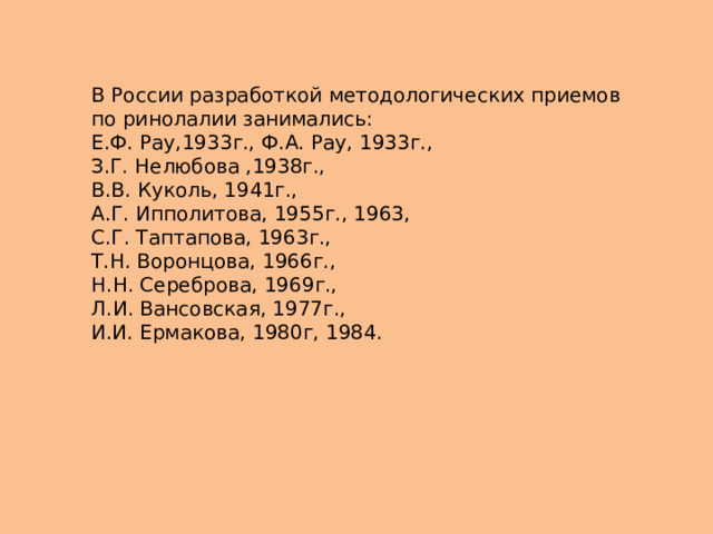 В России разработкой методологических приемов по ринолалии занимались: Е.Ф. Рау,1933г., Ф.А. Рау, 1933г., З.Г. Нелюбова ,1938г., В.В. Куколь, 1941г., А.Г. Ипполитова, 1955г., 1963, С.Г. Таптапова, 1963г., Т.Н. Воронцова, 1966г., Н.Н. Сереброва, 1969г., Л.И. Вансовская, 1977г., И.И. Ермакова, 1980г, 1984. 