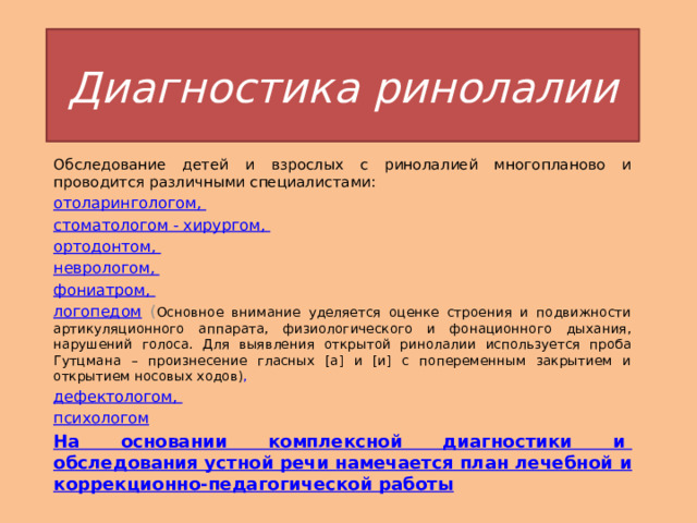 Диагностика ринолалии Обследование детей и взрослых с ринолалией многопланово и проводится различными специалистами:  отоларингологом , стоматологом - хирургом,  ортодонтом ,  неврологом ,  фониатром ,  логопедом ( Основное внимание уделяется оценке строения и подвижности артикуляционного аппарата, физиологического и фонационного дыхания, нарушений голоса. Для выявления открытой ринолалии используется проба Гутцмана – произнесение гласных [а] и [и] с попеременным закрытием и открытием носовых ходов) , дефектологом, психологом На основании комплексной диагностики и  обследования устной речи  намечается план лечебной и коррекционно-педагогической работы 