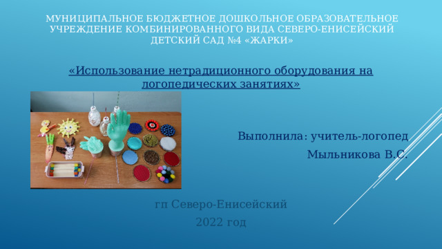 Муниципальное бюджетное дошкольное образовательное учреждение комбинированного вида Северо-Енисейский детский сад №4 «Жарки» «Использование нетрадиционного оборудования на логопедических занятиях» Выполнила: учитель-логопед Мыльникова В.С. гп Северо-Енисейский 2022 год 