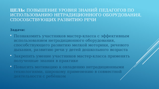Цель: повышение уровня знаний педагогов по использованию нетрадиционного оборудования, способствующих развитию речи Задачи: Познакомить участников мастер-класса с эффективным использованием нетрадиционного оборудования, способствующего развитию мелкой моторики, речевого дыхания, развитию речи у детей дошкольного возраста Закрепить умение участников мастер-класса применять полученные знания в практике Повысить мотивацию к овладению нетрадиционными технологиями, широкому применению в совместной деятельности с ребёнком 