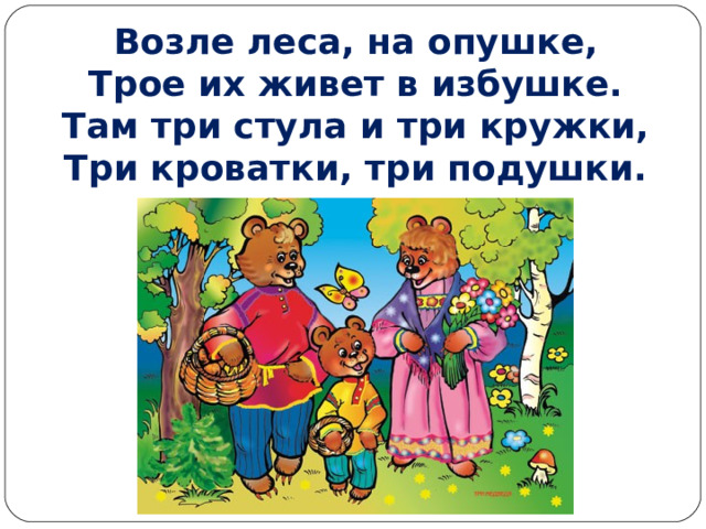Возле леса, на опушке,  Трое их живет в избушке.  Там три стула и три кружки,  Три кроватки, три подушки.   