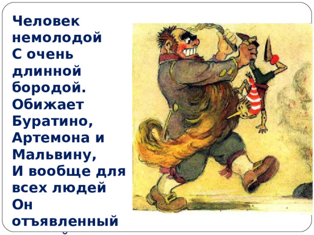 Человек немолодой  С очень длинной бородой.  Обижает Буратино,  Артемона и Мальвину,  И вообще для всех людей  Он отъявленный злодей.   