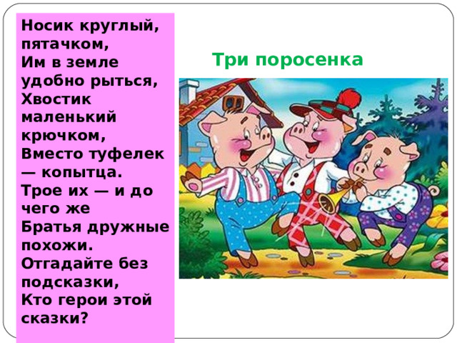 Носик круглый, пятачком,  Им в земле удобно рыться,  Хвостик маленький крючком,  Вместо туфелек — копытца.  Трое их — и до чего же  Братья дружные похожи.  Отгадайте без подсказки,  Кто герои этой сказки?   Три поросенка  
