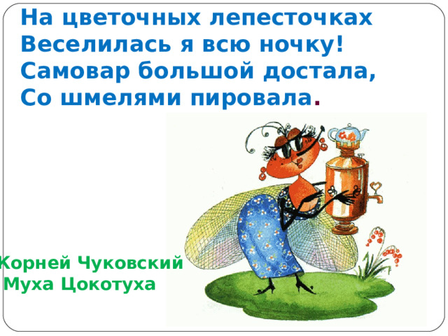 На цветочных лепесточках  Веселилась я всю ночку!  Самовар большой достала,  Со шмелями пировала . Корней Чуковский  Муха Цокотуха 