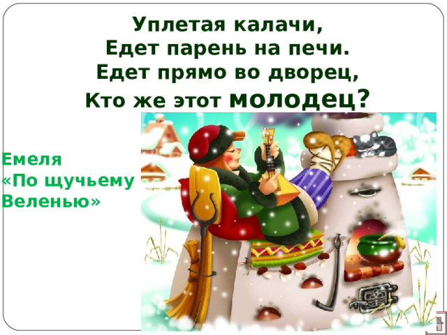 Уплетая калачи,  Едет парень на печи.  Едет прямо во дворец,  Кто же этот молодец?   Емеля «По щучьему Веленью»  