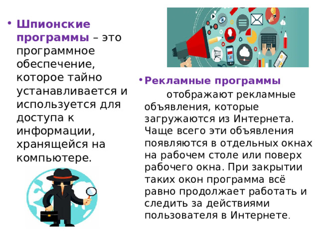 Шпионские программы  – это программное обеспечение, которое тайно устанавливается и используется для доступа к информации, хранящейся на компьютере. Рекламные программы    отображают рекламные объявления, которые загружаются из Интернета. Чаще всего эти объявления появляются в отдельных окнах на рабочем столе или поверх рабочего окна. При закрытии таких окон программа всё равно продолжает работать и следить за действиями пользователя в Интернете . 