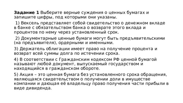 Задание 1 Выберите верные суждения о ценных бумагах и запишите цифры, под которыми они указаны.  1) Вексель представляет собой свидетельство о денежном вкладе в банке с обязательством банка о возврате этого вклада и процентов по нему через установленный срок.  2) Документарные ценные бумаги могут быть предъявительскими (на предъявителя), ордерными и именными. 3) Держатель облигации имеет право на получение процента и возврат всей суммы долга по истечении срока. 4) В соответствии с Гражданским кодексом РФ ценной бумагой называют любой документ, выпускаемый государством и находящийся в гражданском обороте. 5) Акция – это ценная бумага без установленного срока обращения, являющаяся свидетельством о получении доли в имуществе компании и дающая её владельцу право получения части прибыли в виде дивиденда. 