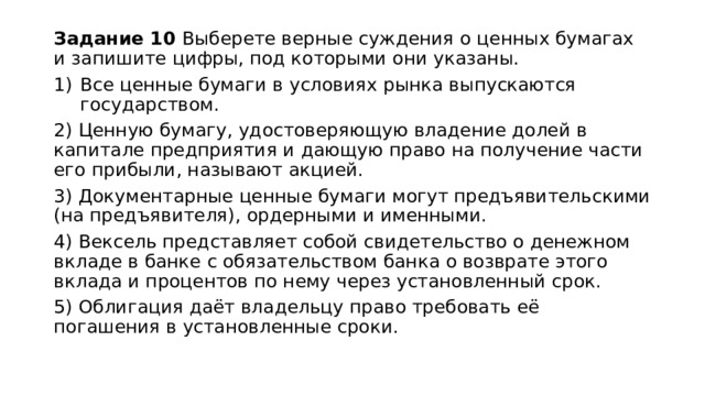 Задание 10 Выберете верные суждения о ценных бумагах и запишите цифры, под которыми они указаны. Все ценные бумаги в условиях рынка выпускаются государством. 2) Ценную бумагу, удостоверяющую владение долей в капитале предприятия и дающую право на получение части его прибыли, называют акцией. 3) Документарные ценные бумаги могут предъявительскими (на предъявителя), ордерными и именными. 4) Вексель представляет собой свидетельство о денежном вкладе в банке с обязательством банка о возврате этого вклада и процентов по нему через установленный срок. 5) Облигация даёт владельцу право требовать её погашения в установленные сроки. 
