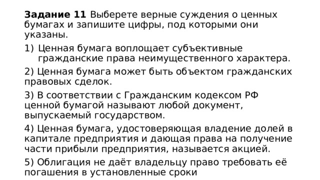 Задание 11 Выберете верные суждения о ценных бумагах и запишите цифры, под которыми они указаны. Ценная бумага воплощает субъективные гражданские права неимущественного характера. 2) Ценная бумага может быть объектом гражданских правовых сделок. 3) В соответствии с Гражданским кодексом РФ ценной бумагой называют любой документ, выпускаемый государством. 4) Ценная бумага, удостоверяющая владение долей в капитале предприятия и дающая права на получение части прибыли предприятия, называется акцией. 5) Облигация не даёт владельцу право требовать её погашения в установленные сроки 