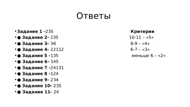 Ответы Задание 1 - 235 Критерии ● Задание 2- 235 10-11 – «5» ● Задание 3- 36 8-9 – «4» ● Задание 4- 22112 6-7 – «3» ● Задание 5 - 135 меньше 6 – «2» ● Задание 6- 145 ● Задание 7 - 24131 ● Задание 8 - 124 ● Задание 9- 234 ● Задание 10- 235 ● Задание 11- 24 