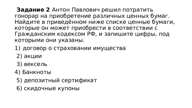  Задание 2 Антон Павлович решил потратить гонорар на приобретение различных ценных бумаг. Найдите в приведённом ниже списке ценные бумаги, которые он может приобрести в соответствии с Гражданским кодексом РФ‚ и запишите цифры, под которыми они указаны. договор о страховании имущества  2) акции  3) вексель 4) Банкноты  5) депозитный сертификат  6) скидочные купоны 