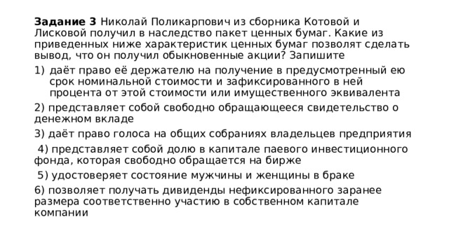 Задание 3 Николай Поликарпович из сборника Котовой и Лисковой получил в наследство пакет ценных бумаг. Какие из приведенных ниже характеристик ценных бумаг позволят сделать вывод, что он получил обыкновенные акции? Запишите даёт право её держателю на получение в предусмотренный ею срок номинальной стоимости и зафиксированного в ней процента от этой стоимости или имущественного эквивалента 2) представляет собой свободно обращающееся свидетельство о денежном вкладе 3) даёт право голоса на общих собраниях владельцев предприятия  4) представляет собой долю в капитале паевого инвестиционного фонда, которая свободно обращается на бирже  5) удостоверяет состояние мужчины и женщины в браке 6) позволяет получать дивиденды нефиксированного заранее размера соответственно участию в собственном капитале компании 