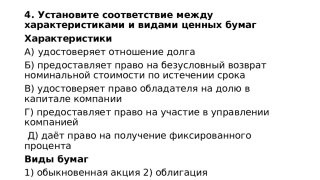 4. Установите соответствие между характеристиками и видами ценных бумаг Характеристики удостоверяет отношение долга Б) предоставляет право на безусловный возврат номинальной стоимости по истечении срока B) удостоверяет право обладателя на долю в капитале компании Г) предоставляет право на участие в управлении компанией  Д) даёт право на получение фиксированного процента Виды бумаг 1) обыкновенная акция 2) облигация 