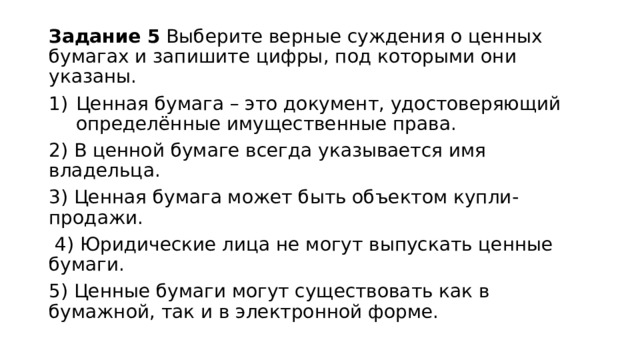 Задание 5 Выберите верные суждения о ценных бумагах и запишите цифры, под которыми они указаны. Ценная бумага – это документ, удостоверяющий определённые имущественные права. 2) В ценной бумаге всегда указывается имя владельца. 3) Ценная бумага может быть объектом купли-продажи.  4) Юридические лица не могут выпускать ценные бумаги. 5) Ценные бумаги могут существовать как в бумажной, так и в электронной форме. 