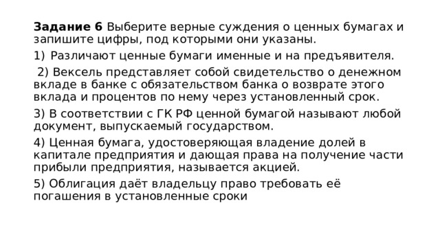 Задание 6 Выберите верные суждения о ценных бумагах и запишите цифры, под которыми они указаны. Различают ценные бумаги именные и на предъявителя.  2) Вексель представляет собой свидетельство о денежном вкладе в банке с обязательством банка о возврате этого вклада и процентов по нему через установленный срок. 3) B соответствии с ГК РФ ценной бумагой называют любой документ, выпускаемый государством. 4) Ценная бумага, удостоверяющая владение долей в капитале предприятия и дающая права на получение части прибыли предприятия, называется акцией. 5) Облигация даёт владельцу право требовать её погашения в установленные сроки 