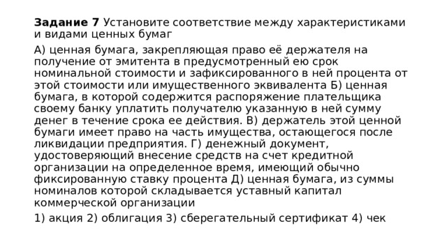 Задание 7 Установите соответствие между характеристиками и видами ценных бумаг А) ценная бумага, закрепляющая право её держателя на получение от эмитента в предусмотренный ею срок номинальной стоимости и зафиксированного в ней процента от этой стоимости или имущественного эквивалента Б) ценная бумага, в которой содержится распоряжение плательщика своему банку уплатить получателю указанную в ней сумму денег в течение срока ее действия. В) держатель этой ценной бумаги имеет право на часть имущества, остающегося после ликвидации предприятия. Г) денежный документ, удостоверяющий внесение средств на счет кредитной организации на определенное время, имеющий обычно фиксированную ставку процента Д) ценная бумага, из суммы номиналов которой складывается уставный капитал коммерческой организации 1) акция 2) облигация 3) сберегательный сертификат 4) чек 