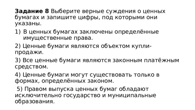 Задание 8 Выберите верные суждения о ценных бумагах и запишите цифры, под которыми они указаны. В ценных бумагах заключены определённые имущественные права. 2) Ценные бумаги являются объектом купли-продажи. 3) Все ценные бумаги являются законным платёжным средством. 4) Ценные бумаги могут существовать только в формах, определённых законом.  5) Правом выпуска ценных бумаг обладают исключительно государство и муниципальные образования. 