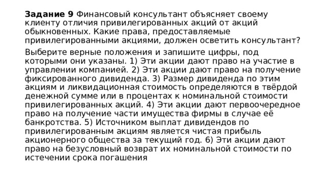 Задание 9 Финансовый консультант объясняет своему клиенту отличия привилегированных акций от акций обыкновенных. Какие права, предоставляемые привилегированными акциями, должен осветить консультант? Выберите верные положения и запишите цифры, под которыми они указаны. 1) Эти акции дают право на участие в управлении компанией. 2) Эти акции дают право на получение фиксированного дивиденда. 3) Размер дивиденда по этим акциям и ликвидационная стоимость определяются в твёрдой денежной сумме или в процентах к номинальной стоимости привилегированных акций. 4) Эти акции дают первоочередное право на получение части имущества фирмы в случае её банкротства. 5) Источником выплат дивидендов по привилегированным акциям является чистая прибыль акционерного общества за текущий год. 6) Эти акции дают право на безусловный возврат их номинальной стоимости по истечении срока погашения 