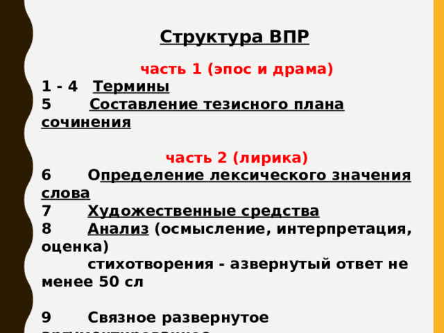 Структура ВПР часть 1 (эпос и драма) 1 - 4  Термины 5  Составление тезисного плана сочинения  часть 2 (лирика) 6 О пределение лексического значения слова 7 Художественные средства 8 Анализ (осмысление, интерпретация, оценка)  стихотворения - азвернутый ответ не менее 50 сл 9 Связное развернутое аргументированное  высказывание на основе осознания важности  чтения и изучения художественной литературы  для познания мира  