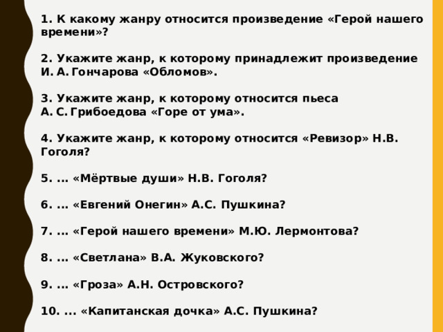1. К какому жанру относится произведение «Герой нашего времени»?  2. Укажите жанр, к которому принадлежит произведение И. А. Гончарова «Обломов».  3. Укажите жанр, к которому относится пьеса А. С. Грибоедова «Горе от ума».  4. Укажите жанр, к которому относится «Ревизор» Н.В. Гоголя?  5. ... «Мёртвые души» Н.В. Гоголя?  6. ... «Евгений Онегин» А.С. Пушкина?  7. ... «Герой нашего времени» М.Ю. Лермонтова?  8. ... «Светлана» В.А. Жуковского?  9. ... «Гроза» А.Н. Островского?  10. ... «Капитанская дочка» А.С. Пушкина?  11. ... «Война и мир» Л.Н. Толстого?   