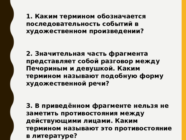 1. Каким термином обозначается последовательность событий в художественном произведении?   2. Значительная часть фрагмента представляет собой разговор между Печориным и девушкой. Каким термином называют подобную форму художественной речи?   3. В приведённом фрагменте нельзя не заметить противостояния между действующими лицами. Каким термином называют это противостояние в литературе?   