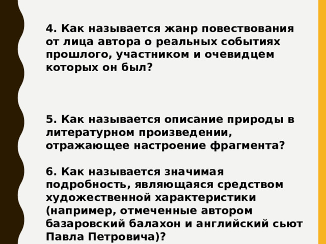 4. Как называется жанр повествования от лица автора о реальных событиях прошлого, участником и очевидцем которых он был?    5. Как называется описание природы в литературном произведении, отражающее настроение фрагмента?  6. Как называется значимая подробность, являющаяся средством художественной характеристики (например, отмеченные автором базаровский балахон и английский сьют Павла Петровича)?   