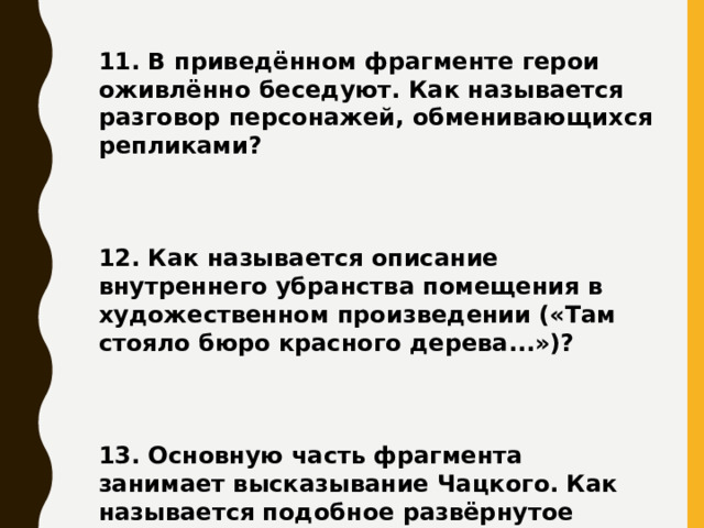 11. В приведённом фрагменте герои оживлённо беседуют. Как называется разговор персонажей, обменивающихся репликами?    12. Как называется описание внутреннего убранства помещения в художественном произведении («Там стояло бюро красного дерева...»)?    13. Основную часть фрагмента занимает высказывание Чацкого. Как называется подобное развёрнутое высказывание?     
