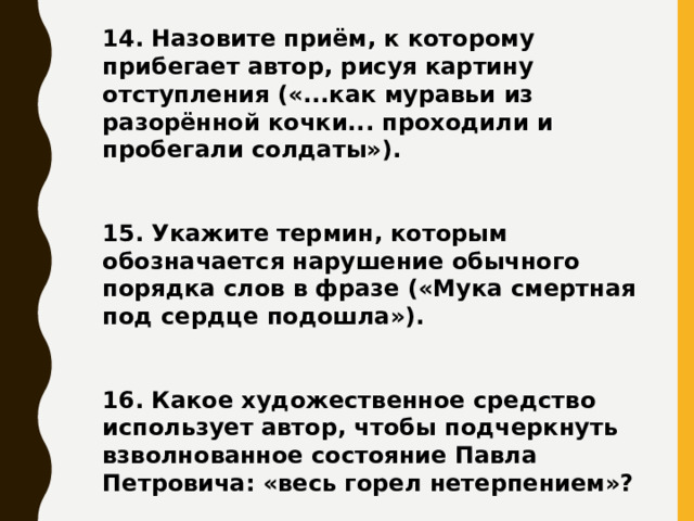 14. Назовите приём, к которому прибегает автор, рисуя картину отступления («...как муравьи из разорённой кочки... проходили и пробегали солдаты»).   15. Укажите термин, которым обозначается нарушение обычного порядка слов в фразе («Мука смертная под сердце подошла»).   16. Какое художественное средство использует автор, чтобы подчеркнуть взволнованное состояние Павла Петровича: «весь горел нетерпением»?     