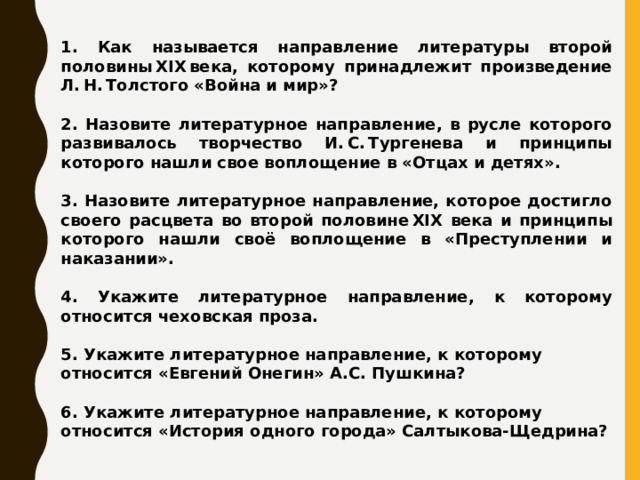 1. Как называется направление литературы второй половины XIX века, которому принадлежит произведение Л. Н. Толстого «Война и мир»?  2. Назовите литературное направление, в русле которого развивалось творчество И. С. Тургенева и принципы которого нашли свое воплощение в «Отцах и детях».  3. Назовите литературное направление, которое достигло своего расцвета во второй половине XIX века и принципы которого нашли своё воплощение в «Преступлении и наказании».  4. Укажите литературное направление, к которому относится чеховская проза.  5. Укажите литературное направление, к которому относится «Евгений Онегин» А.С. Пушкина?  6. Укажите литературное направление, к которому относится «История одного города» Салтыкова-Щедрина? 