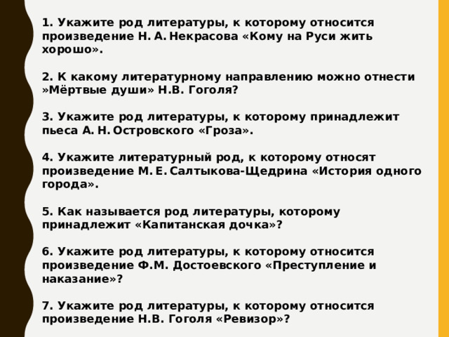 1. Укажите род литературы, к которому относится произведение Н. А. Некрасова «Кому на Руси жить хорошо».  2. К какому литературному направлению можно отнести »Мёртвые души» Н.В. Гоголя?  3. Укажите род литературы, к которому принадлежит пьеса А. Н. Островского «Гроза».  4. Укажите литературный род, к которому относят произведение М. Е. Салтыкова-Щедрина «История одного города».  5. Как называется род литературы, которому принадлежит «Капитанская дочка»?  6. Укажите род литературы, к которому относится произведение Ф.М. Достоевского «Преступление и наказание»?  7. Укажите род литературы, к которому относится произведение Н.В. Гоголя «Ревизор»?  8. Укажите род литературы, к которому относится «Капитанская дочка» А.С. Пушкина?     