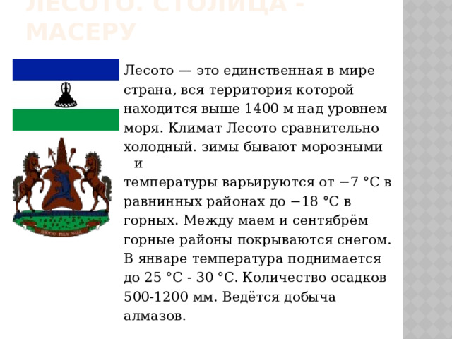 Лесото. Столица - Масеру Лесото — это единственная в мире страна, вся территория которой находится выше 1400 м над уровнем моря. Климат Лесото сравнительно холодный. зимы бывают морозными и температуры варьируются от −7 °C в равнинных районах до −18 °C в горных. Между маем и сентябрём горные районы покрываются снегом. В январе температура поднимается до 25 °C - 30 °C. Количество осадков 500-1200 мм. Ведётся добыча алмазов. 
