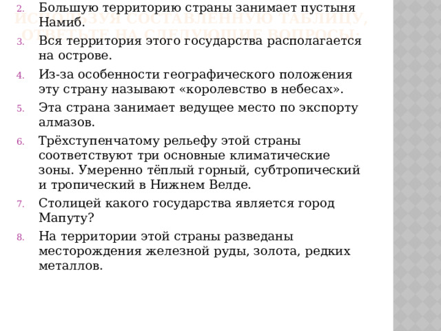 Используя составленную таблицу, ответьте на следующие вопросы:   У этой страны 3 столицы: официальная, судебная и законодательная. Большую территорию страны занимает пустыня Намиб. Вся территория этого государства располагается на острове. Из-за особенности географического положения эту страну называют «королевство в небесах». Эта страна занимает ведущее место по экспорту алмазов. Трёхступенчатому рельефу этой страны соответствуют три основные климатические зоны. Умеренно тёплый горный, субтропический и тропический в Нижнем Велде. Столицей какого государства является город Мапуту? На территории этой страны разведаны месторождения железной руды, золота, редких металлов. 