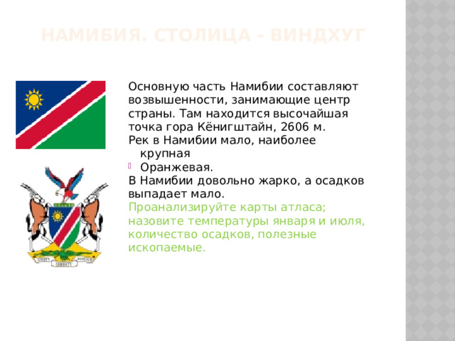 Намибия. Столица - Виндхуг Основную часть Намибии составляют возвышенности, занимающие центр страны. Там находится высочайшая точка гора Кёнигштайн, 2606 м. Рек в Намибии мало, наиболее крупная Оранжевая. В Намибии довольно жарко, а осадков выпадает мало. Проанализируйте карты атласа; назовите температуры января и июля, количество осадков, полезные ископаемые. 