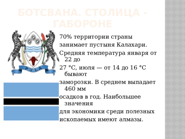 Ботсвана. Столица - Габороне 70% территории страны занимает пустыня Калахари. Средняя температура января от 22 до 27 °C, июля — от 14 до 16 °C бывают заморозки. В среднем выпадает 460 мм осадков в год. Наибольшее значения для экономики среди полезных ископаемых имеют алмазы. 