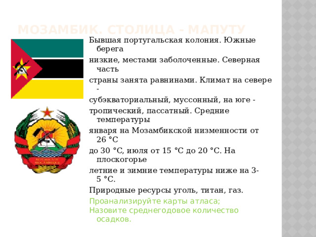 Мозамбик. Столица - Мапуту Бывшая португальская колония. Южные берега низкие, местами заболоченные. Северная часть страны занята равнинами. Климат на севере - субэкваториальный, муссонный, на юге - тропический, пассатный. Средние температуры января на Мозамбикской низменности от 26 °C до 30 °C, июля от 15 °C до 20 °C. На плоскогорье летние и зимние температуры ниже на 3-5 °C. Природные ресурсы уголь, титан, газ. Проанализируйте карты атласа; Назовите среднегодовое количество осадков. 