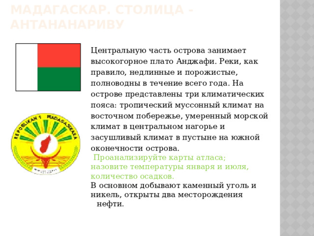 Мадагаскар. Столица - Антананариву Центральную часть острова занимает высокогорное плато Анджафи. Реки, как правило, недлинные и порожистые, полноводны в течение всего года. На острове представлены три климатических пояса: тропический муссонный климат на восточном побережье, умеренный морской климат в центральном нагорье и засушливый климат в пустыне на южной оконечности острова.  Проанализируйте карты атласа; назовите температуры января и июля, количество осадков. В основном добывают каменный уголь и никель, открыты два месторождения нефти. 