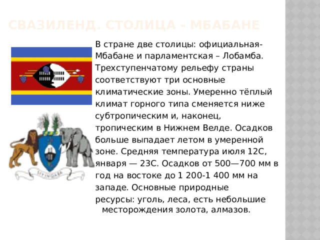Свазиленд. Столица - мбабане В стране две столицы: официальная- Мбабане и парламентская – Лобамба. Трехступенчатому рельефу страны соответствуют три основные климатические зоны. Умеренно тёплый климат горного типа сменяется ниже субтропическим и, наконец, тропическим в Нижнем Велде. Осадков больше выпадает летом в умеренной зоне. Средняя температура июля 12С, января — 23С. Осадков от 500—700 мм в год на востоке до 1 200-1 400 мм на западе. Основные природные ресурсы: уголь, леса, есть небольшие месторождения золота, алмазов. 