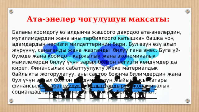 Ата-энелер чогулушун максаты: Баланы коомдогу өз алдынча жашоого даярдоо ата-энелердин, мугалимдердин жана аны тарбиялоого катышкан башка чоң адамдардын негизги милдеттеринин бири. Бул өзүн өзү алып жүрүүнү, санаганды жана жазганды билүү гана эмес. Буга үй-бүлөдө жана коомдо – каржылык жана экономикалык мамилелерди билүү үчүн зарыл болгон негизги көндүмдөр да кирет. Финансылык сабаттуулукту Жеке материалдык байлыкты жогорулатуу, аны сактоо боюнча билимдердин жана бул үчүн зарыл болгон көндүмдөрдүн жыйындысы катары финансылык сабаттуулукту калыптандыруу экономикалык социалдаштыруунун ажырагыс бөлүгү болуп саналат. 