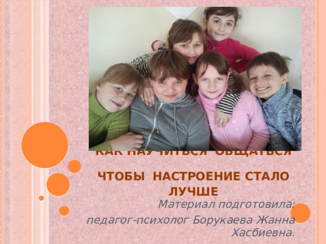Как научиться  общаться чтобы  настроение стало лучше Материал подготовила: педагог-психолог Борукаева Жанна Хасбиевна. 